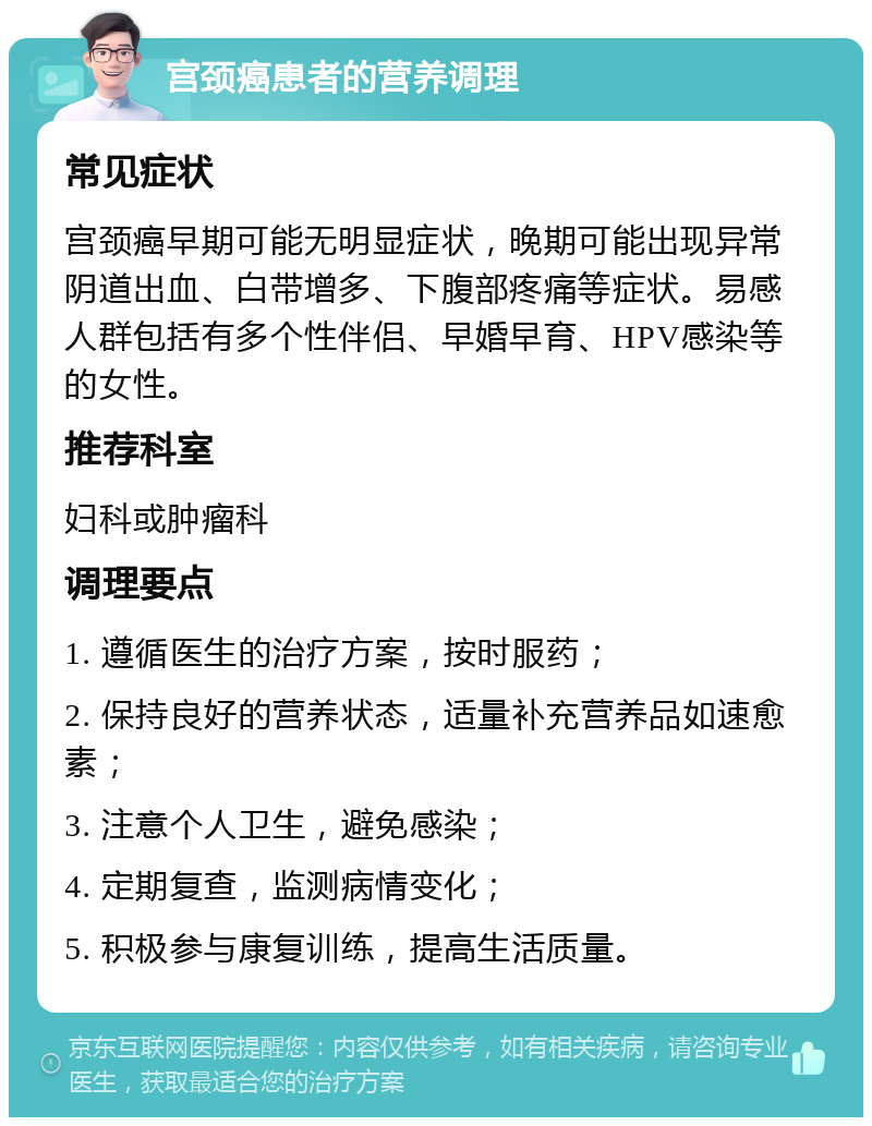 宫颈癌患者的营养调理 常见症状 宫颈癌早期可能无明显症状，晚期可能出现异常阴道出血、白带增多、下腹部疼痛等症状。易感人群包括有多个性伴侣、早婚早育、HPV感染等的女性。 推荐科室 妇科或肿瘤科 调理要点 1. 遵循医生的治疗方案，按时服药； 2. 保持良好的营养状态，适量补充营养品如速愈素； 3. 注意个人卫生，避免感染； 4. 定期复查，监测病情变化； 5. 积极参与康复训练，提高生活质量。