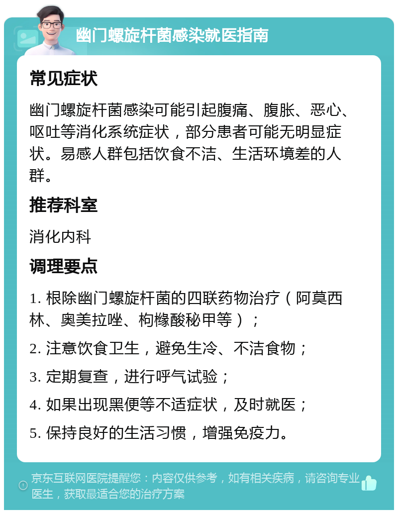 幽门螺旋杆菌感染就医指南 常见症状 幽门螺旋杆菌感染可能引起腹痛、腹胀、恶心、呕吐等消化系统症状，部分患者可能无明显症状。易感人群包括饮食不洁、生活环境差的人群。 推荐科室 消化内科 调理要点 1. 根除幽门螺旋杆菌的四联药物治疗（阿莫西林、奥美拉唑、枸橼酸秘甲等）； 2. 注意饮食卫生，避免生冷、不洁食物； 3. 定期复查，进行呼气试验； 4. 如果出现黑便等不适症状，及时就医； 5. 保持良好的生活习惯，增强免疫力。