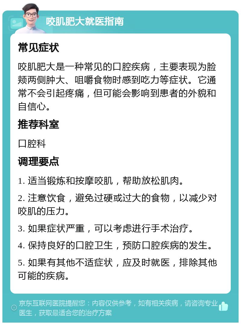 咬肌肥大就医指南 常见症状 咬肌肥大是一种常见的口腔疾病，主要表现为脸颊两侧肿大、咀嚼食物时感到吃力等症状。它通常不会引起疼痛，但可能会影响到患者的外貌和自信心。 推荐科室 口腔科 调理要点 1. 适当锻炼和按摩咬肌，帮助放松肌肉。 2. 注意饮食，避免过硬或过大的食物，以减少对咬肌的压力。 3. 如果症状严重，可以考虑进行手术治疗。 4. 保持良好的口腔卫生，预防口腔疾病的发生。 5. 如果有其他不适症状，应及时就医，排除其他可能的疾病。