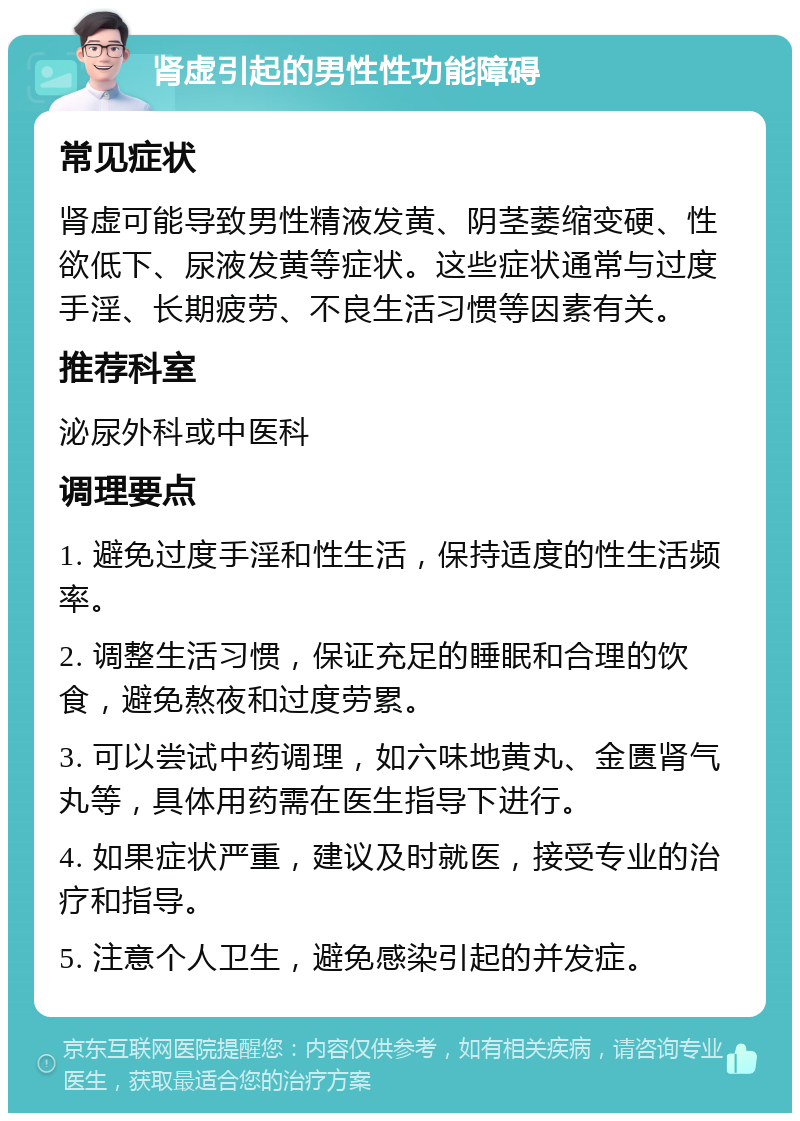 肾虚引起的男性性功能障碍 常见症状 肾虚可能导致男性精液发黄、阴茎萎缩变硬、性欲低下、尿液发黄等症状。这些症状通常与过度手淫、长期疲劳、不良生活习惯等因素有关。 推荐科室 泌尿外科或中医科 调理要点 1. 避免过度手淫和性生活，保持适度的性生活频率。 2. 调整生活习惯，保证充足的睡眠和合理的饮食，避免熬夜和过度劳累。 3. 可以尝试中药调理，如六味地黄丸、金匮肾气丸等，具体用药需在医生指导下进行。 4. 如果症状严重，建议及时就医，接受专业的治疗和指导。 5. 注意个人卫生，避免感染引起的并发症。