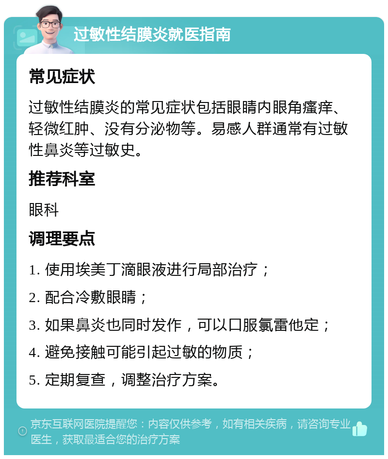 过敏性结膜炎就医指南 常见症状 过敏性结膜炎的常见症状包括眼睛内眼角瘙痒、轻微红肿、没有分泌物等。易感人群通常有过敏性鼻炎等过敏史。 推荐科室 眼科 调理要点 1. 使用埃美丁滴眼液进行局部治疗； 2. 配合冷敷眼睛； 3. 如果鼻炎也同时发作，可以口服氯雷他定； 4. 避免接触可能引起过敏的物质； 5. 定期复查，调整治疗方案。