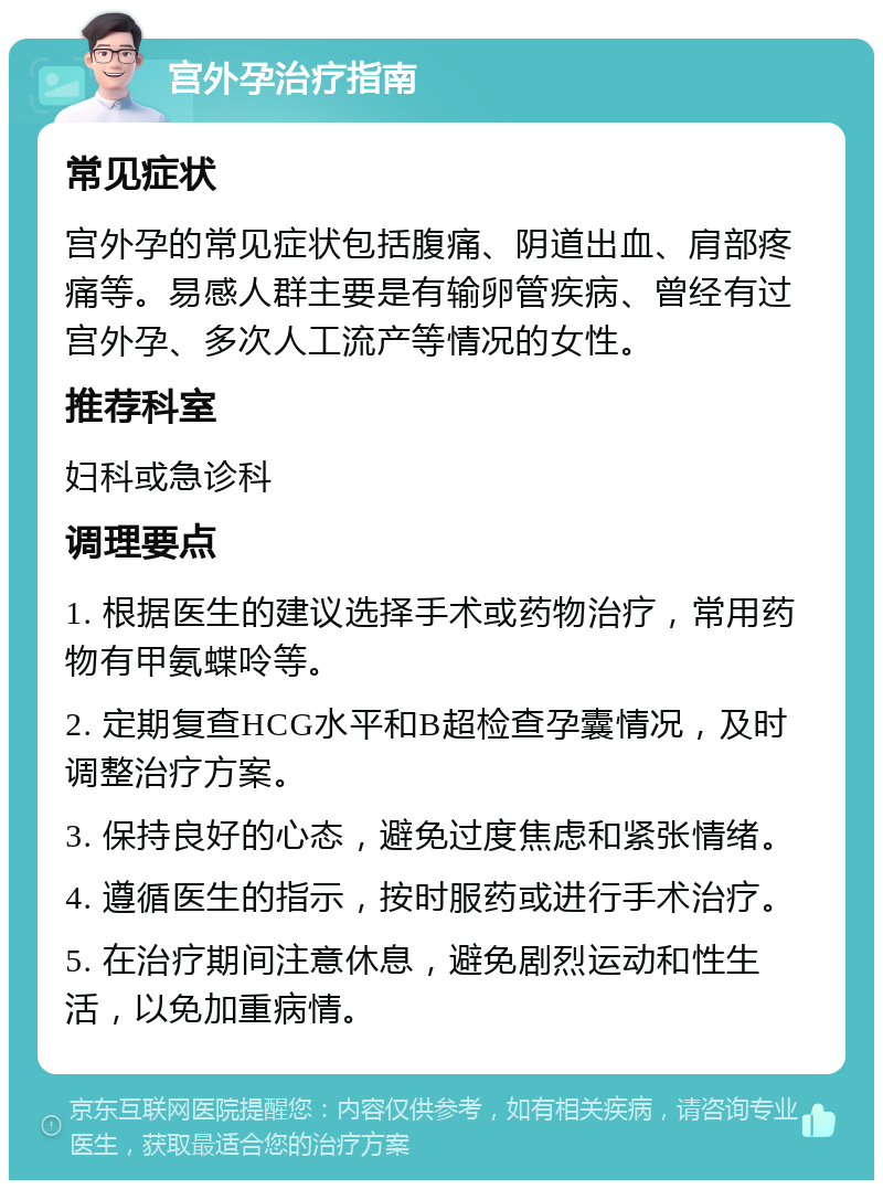 宫外孕治疗指南 常见症状 宫外孕的常见症状包括腹痛、阴道出血、肩部疼痛等。易感人群主要是有输卵管疾病、曾经有过宫外孕、多次人工流产等情况的女性。 推荐科室 妇科或急诊科 调理要点 1. 根据医生的建议选择手术或药物治疗，常用药物有甲氨蝶呤等。 2. 定期复查HCG水平和B超检查孕囊情况，及时调整治疗方案。 3. 保持良好的心态，避免过度焦虑和紧张情绪。 4. 遵循医生的指示，按时服药或进行手术治疗。 5. 在治疗期间注意休息，避免剧烈运动和性生活，以免加重病情。