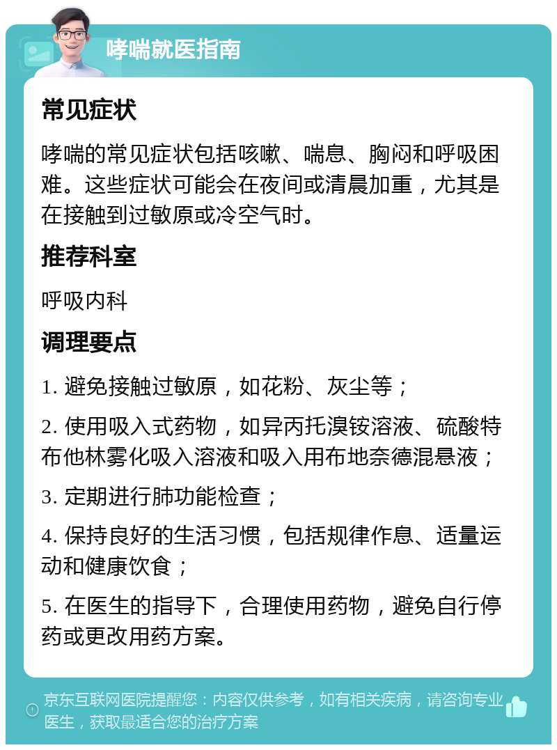 哮喘就医指南 常见症状 哮喘的常见症状包括咳嗽、喘息、胸闷和呼吸困难。这些症状可能会在夜间或清晨加重，尤其是在接触到过敏原或冷空气时。 推荐科室 呼吸内科 调理要点 1. 避免接触过敏原，如花粉、灰尘等； 2. 使用吸入式药物，如异丙托溴铵溶液、硫酸特布他林雾化吸入溶液和吸入用布地奈德混悬液； 3. 定期进行肺功能检查； 4. 保持良好的生活习惯，包括规律作息、适量运动和健康饮食； 5. 在医生的指导下，合理使用药物，避免自行停药或更改用药方案。