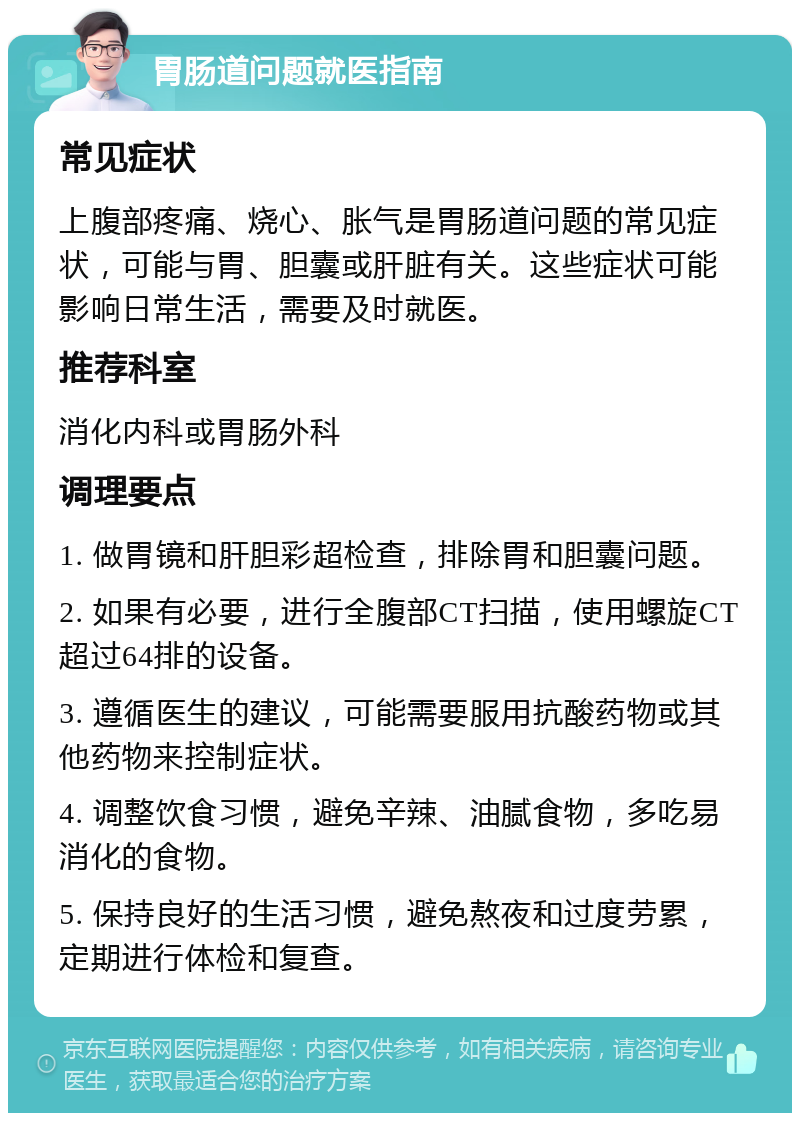 胃肠道问题就医指南 常见症状 上腹部疼痛、烧心、胀气是胃肠道问题的常见症状，可能与胃、胆囊或肝脏有关。这些症状可能影响日常生活，需要及时就医。 推荐科室 消化内科或胃肠外科 调理要点 1. 做胃镜和肝胆彩超检查，排除胃和胆囊问题。 2. 如果有必要，进行全腹部CT扫描，使用螺旋CT超过64排的设备。 3. 遵循医生的建议，可能需要服用抗酸药物或其他药物来控制症状。 4. 调整饮食习惯，避免辛辣、油腻食物，多吃易消化的食物。 5. 保持良好的生活习惯，避免熬夜和过度劳累，定期进行体检和复查。