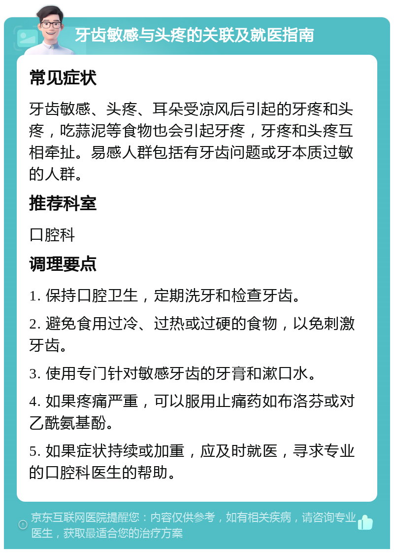 牙齿敏感与头疼的关联及就医指南 常见症状 牙齿敏感、头疼、耳朵受凉风后引起的牙疼和头疼，吃蒜泥等食物也会引起牙疼，牙疼和头疼互相牵扯。易感人群包括有牙齿问题或牙本质过敏的人群。 推荐科室 口腔科 调理要点 1. 保持口腔卫生，定期洗牙和检查牙齿。 2. 避免食用过冷、过热或过硬的食物，以免刺激牙齿。 3. 使用专门针对敏感牙齿的牙膏和漱口水。 4. 如果疼痛严重，可以服用止痛药如布洛芬或对乙酰氨基酚。 5. 如果症状持续或加重，应及时就医，寻求专业的口腔科医生的帮助。