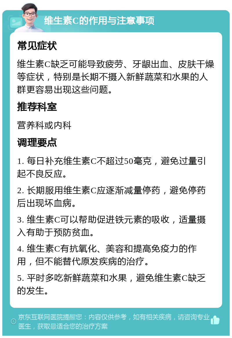 维生素C的作用与注意事项 常见症状 维生素C缺乏可能导致疲劳、牙龈出血、皮肤干燥等症状，特别是长期不摄入新鲜蔬菜和水果的人群更容易出现这些问题。 推荐科室 营养科或内科 调理要点 1. 每日补充维生素C不超过50毫克，避免过量引起不良反应。 2. 长期服用维生素C应逐渐减量停药，避免停药后出现坏血病。 3. 维生素C可以帮助促进铁元素的吸收，适量摄入有助于预防贫血。 4. 维生素C有抗氧化、美容和提高免疫力的作用，但不能替代原发疾病的治疗。 5. 平时多吃新鲜蔬菜和水果，避免维生素C缺乏的发生。