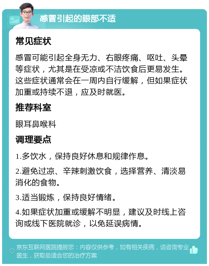 感冒引起的眼部不适 常见症状 感冒可能引起全身无力、右眼疼痛、呕吐、头晕等症状，尤其是在受凉或不洁饮食后更易发生。这些症状通常会在一周内自行缓解，但如果症状加重或持续不退，应及时就医。 推荐科室 眼耳鼻喉科 调理要点 1.多饮水，保持良好休息和规律作息。 2.避免过凉、辛辣刺激饮食，选择营养、清淡易消化的食物。 3.适当锻炼，保持良好情绪。 4.如果症状加重或缓解不明显，建议及时线上咨询或线下医院就诊，以免延误病情。