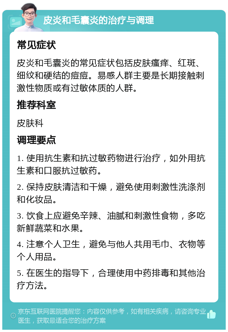 皮炎和毛囊炎的治疗与调理 常见症状 皮炎和毛囊炎的常见症状包括皮肤瘙痒、红斑、细纹和硬结的痘痘。易感人群主要是长期接触刺激性物质或有过敏体质的人群。 推荐科室 皮肤科 调理要点 1. 使用抗生素和抗过敏药物进行治疗，如外用抗生素和口服抗过敏药。 2. 保持皮肤清洁和干燥，避免使用刺激性洗涤剂和化妆品。 3. 饮食上应避免辛辣、油腻和刺激性食物，多吃新鲜蔬菜和水果。 4. 注意个人卫生，避免与他人共用毛巾、衣物等个人用品。 5. 在医生的指导下，合理使用中药排毒和其他治疗方法。