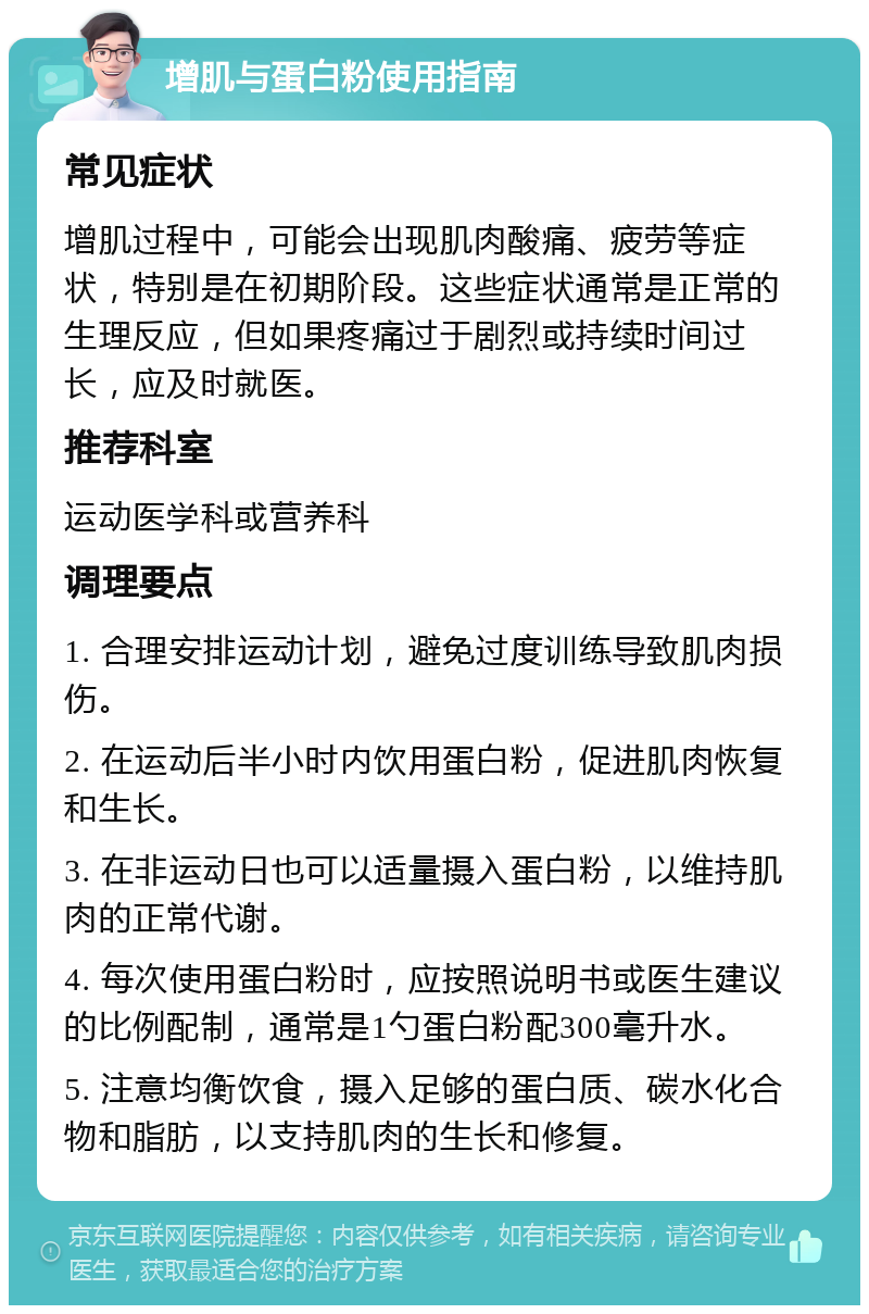 增肌与蛋白粉使用指南 常见症状 增肌过程中，可能会出现肌肉酸痛、疲劳等症状，特别是在初期阶段。这些症状通常是正常的生理反应，但如果疼痛过于剧烈或持续时间过长，应及时就医。 推荐科室 运动医学科或营养科 调理要点 1. 合理安排运动计划，避免过度训练导致肌肉损伤。 2. 在运动后半小时内饮用蛋白粉，促进肌肉恢复和生长。 3. 在非运动日也可以适量摄入蛋白粉，以维持肌肉的正常代谢。 4. 每次使用蛋白粉时，应按照说明书或医生建议的比例配制，通常是1勺蛋白粉配300毫升水。 5. 注意均衡饮食，摄入足够的蛋白质、碳水化合物和脂肪，以支持肌肉的生长和修复。