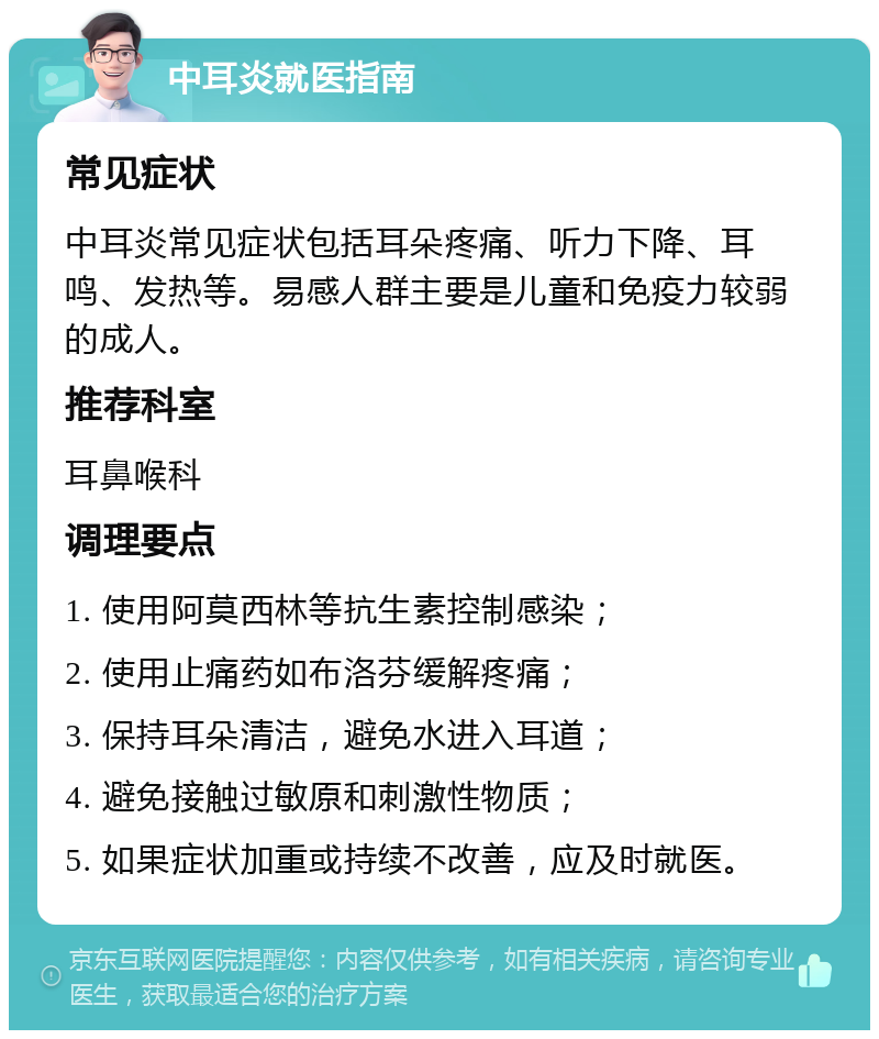 中耳炎就医指南 常见症状 中耳炎常见症状包括耳朵疼痛、听力下降、耳鸣、发热等。易感人群主要是儿童和免疫力较弱的成人。 推荐科室 耳鼻喉科 调理要点 1. 使用阿莫西林等抗生素控制感染； 2. 使用止痛药如布洛芬缓解疼痛； 3. 保持耳朵清洁，避免水进入耳道； 4. 避免接触过敏原和刺激性物质； 5. 如果症状加重或持续不改善，应及时就医。