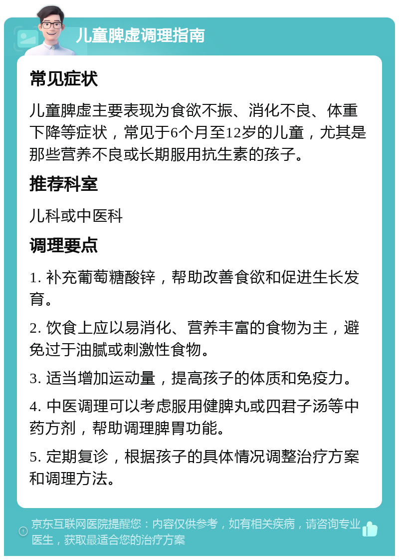 儿童脾虚调理指南 常见症状 儿童脾虚主要表现为食欲不振、消化不良、体重下降等症状，常见于6个月至12岁的儿童，尤其是那些营养不良或长期服用抗生素的孩子。 推荐科室 儿科或中医科 调理要点 1. 补充葡萄糖酸锌，帮助改善食欲和促进生长发育。 2. 饮食上应以易消化、营养丰富的食物为主，避免过于油腻或刺激性食物。 3. 适当增加运动量，提高孩子的体质和免疫力。 4. 中医调理可以考虑服用健脾丸或四君子汤等中药方剂，帮助调理脾胃功能。 5. 定期复诊，根据孩子的具体情况调整治疗方案和调理方法。