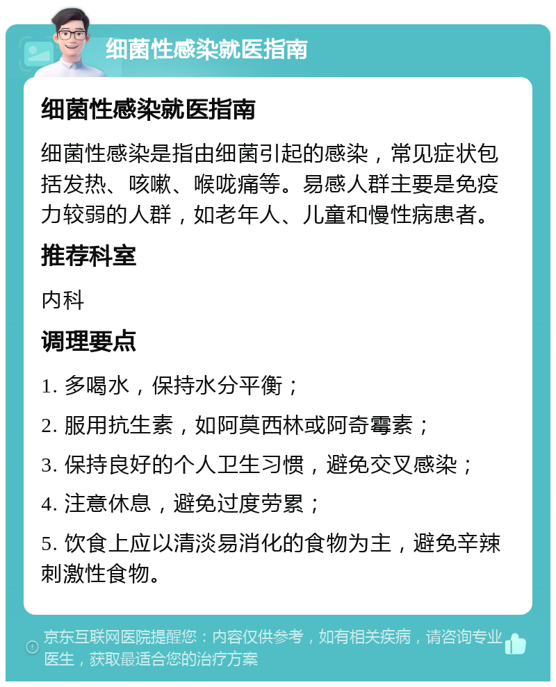 细菌性感染就医指南 细菌性感染就医指南 细菌性感染是指由细菌引起的感染，常见症状包括发热、咳嗽、喉咙痛等。易感人群主要是免疫力较弱的人群，如老年人、儿童和慢性病患者。 推荐科室 内科 调理要点 1. 多喝水，保持水分平衡； 2. 服用抗生素，如阿莫西林或阿奇霉素； 3. 保持良好的个人卫生习惯，避免交叉感染； 4. 注意休息，避免过度劳累； 5. 饮食上应以清淡易消化的食物为主，避免辛辣刺激性食物。