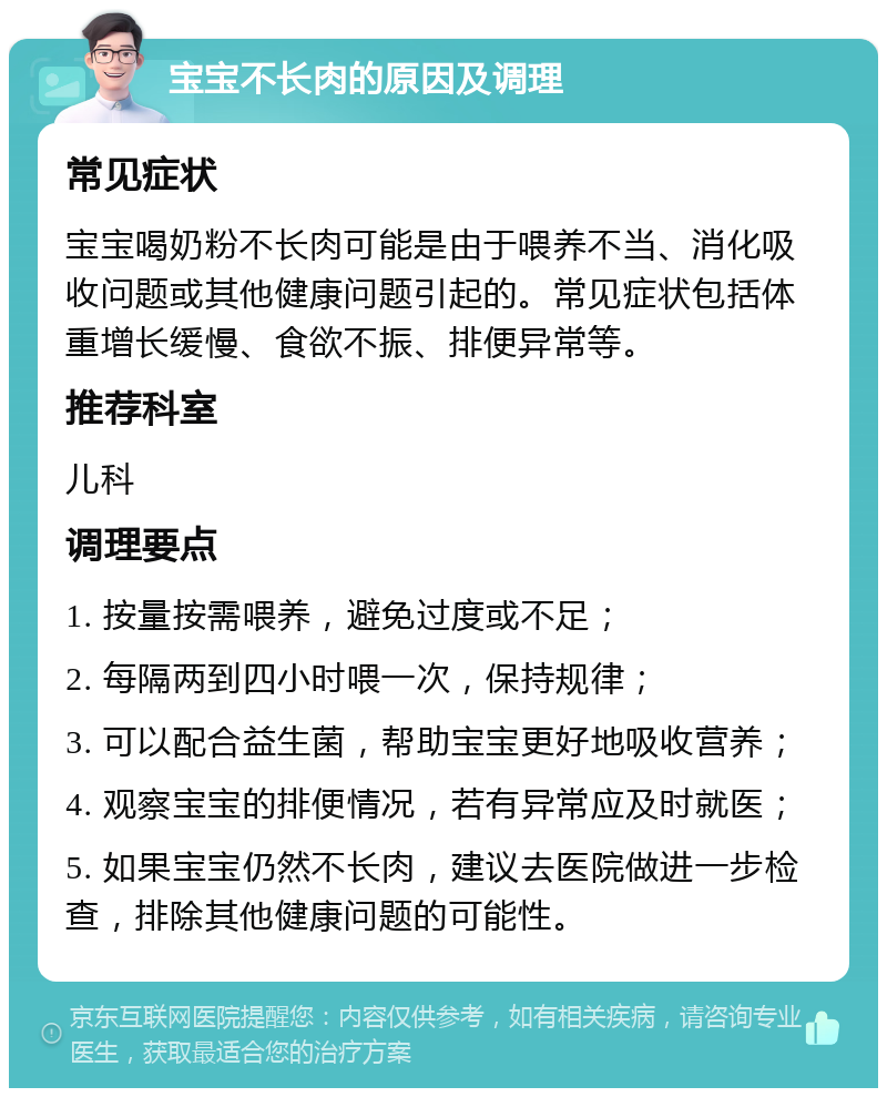 宝宝不长肉的原因及调理 常见症状 宝宝喝奶粉不长肉可能是由于喂养不当、消化吸收问题或其他健康问题引起的。常见症状包括体重增长缓慢、食欲不振、排便异常等。 推荐科室 儿科 调理要点 1. 按量按需喂养，避免过度或不足； 2. 每隔两到四小时喂一次，保持规律； 3. 可以配合益生菌，帮助宝宝更好地吸收营养； 4. 观察宝宝的排便情况，若有异常应及时就医； 5. 如果宝宝仍然不长肉，建议去医院做进一步检查，排除其他健康问题的可能性。