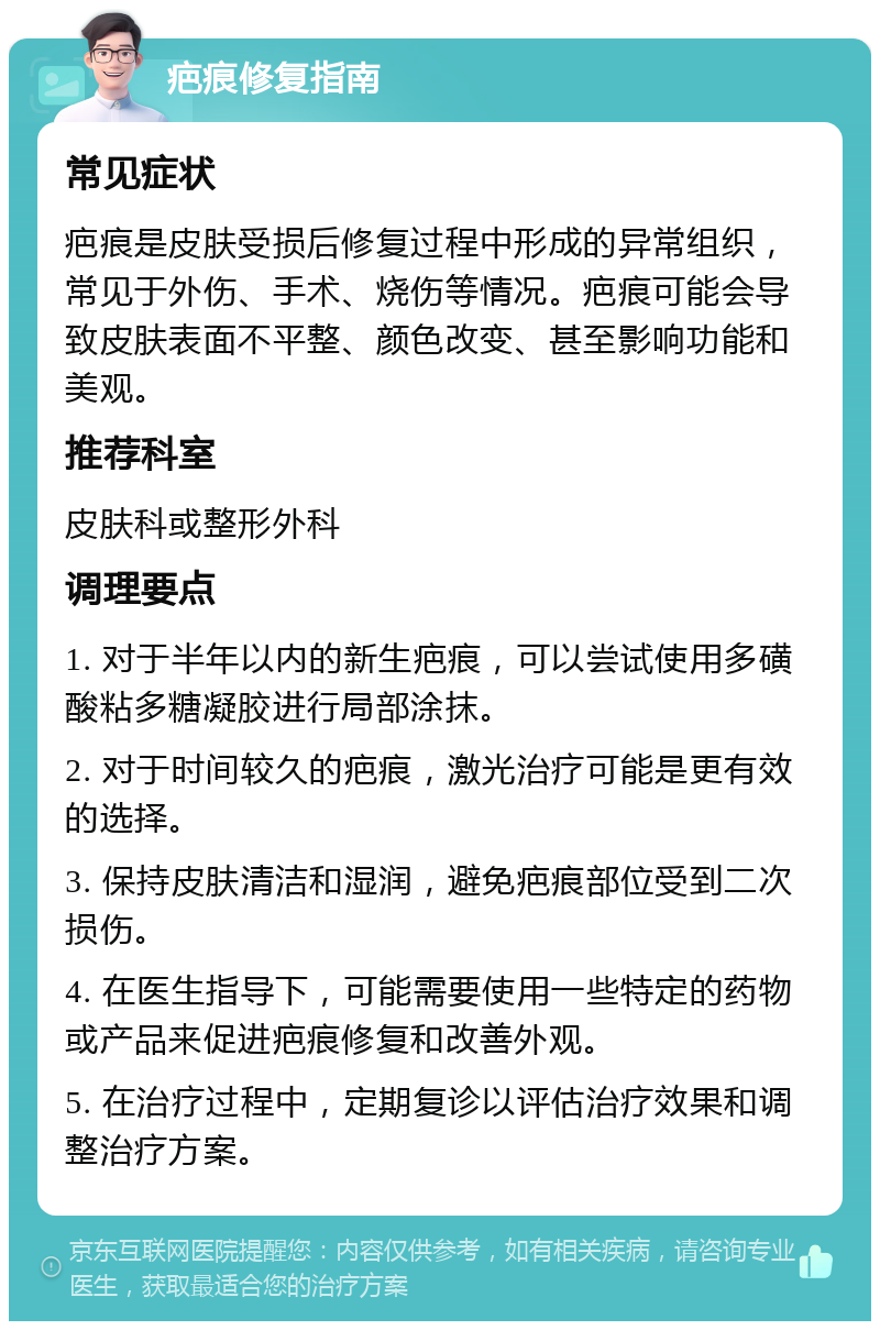 疤痕修复指南 常见症状 疤痕是皮肤受损后修复过程中形成的异常组织，常见于外伤、手术、烧伤等情况。疤痕可能会导致皮肤表面不平整、颜色改变、甚至影响功能和美观。 推荐科室 皮肤科或整形外科 调理要点 1. 对于半年以内的新生疤痕，可以尝试使用多磺酸粘多糖凝胶进行局部涂抹。 2. 对于时间较久的疤痕，激光治疗可能是更有效的选择。 3. 保持皮肤清洁和湿润，避免疤痕部位受到二次损伤。 4. 在医生指导下，可能需要使用一些特定的药物或产品来促进疤痕修复和改善外观。 5. 在治疗过程中，定期复诊以评估治疗效果和调整治疗方案。