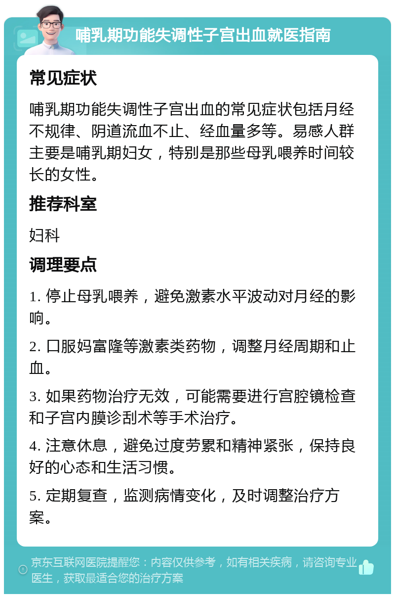 哺乳期功能失调性子宫出血就医指南 常见症状 哺乳期功能失调性子宫出血的常见症状包括月经不规律、阴道流血不止、经血量多等。易感人群主要是哺乳期妇女，特别是那些母乳喂养时间较长的女性。 推荐科室 妇科 调理要点 1. 停止母乳喂养，避免激素水平波动对月经的影响。 2. 口服妈富隆等激素类药物，调整月经周期和止血。 3. 如果药物治疗无效，可能需要进行宫腔镜检查和子宫内膜诊刮术等手术治疗。 4. 注意休息，避免过度劳累和精神紧张，保持良好的心态和生活习惯。 5. 定期复查，监测病情变化，及时调整治疗方案。