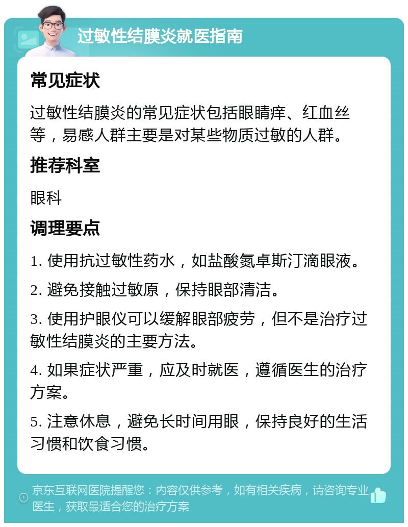 过敏性结膜炎就医指南 常见症状 过敏性结膜炎的常见症状包括眼睛痒、红血丝等，易感人群主要是对某些物质过敏的人群。 推荐科室 眼科 调理要点 1. 使用抗过敏性药水，如盐酸氮卓斯汀滴眼液。 2. 避免接触过敏原，保持眼部清洁。 3. 使用护眼仪可以缓解眼部疲劳，但不是治疗过敏性结膜炎的主要方法。 4. 如果症状严重，应及时就医，遵循医生的治疗方案。 5. 注意休息，避免长时间用眼，保持良好的生活习惯和饮食习惯。