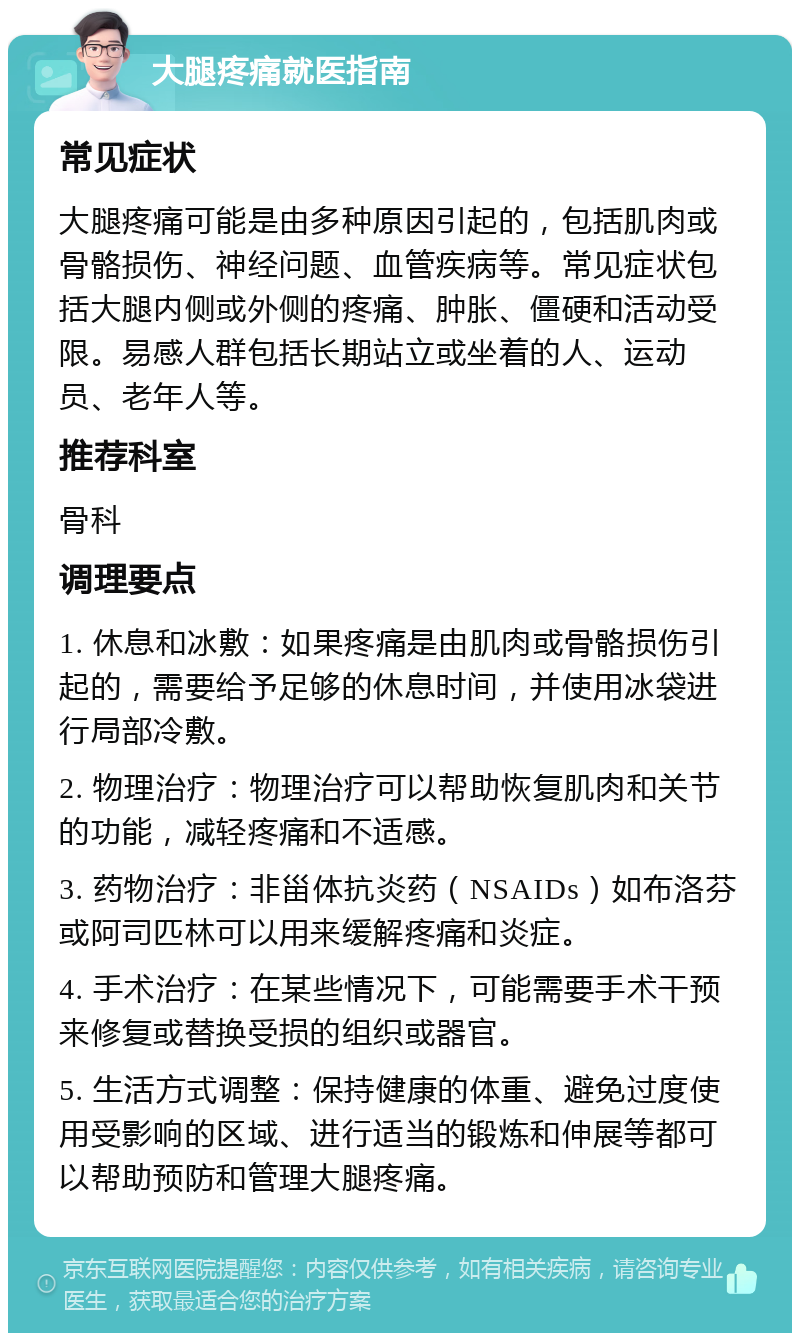 大腿疼痛就医指南 常见症状 大腿疼痛可能是由多种原因引起的，包括肌肉或骨骼损伤、神经问题、血管疾病等。常见症状包括大腿内侧或外侧的疼痛、肿胀、僵硬和活动受限。易感人群包括长期站立或坐着的人、运动员、老年人等。 推荐科室 骨科 调理要点 1. 休息和冰敷：如果疼痛是由肌肉或骨骼损伤引起的，需要给予足够的休息时间，并使用冰袋进行局部冷敷。 2. 物理治疗：物理治疗可以帮助恢复肌肉和关节的功能，减轻疼痛和不适感。 3. 药物治疗：非甾体抗炎药（NSAIDs）如布洛芬或阿司匹林可以用来缓解疼痛和炎症。 4. 手术治疗：在某些情况下，可能需要手术干预来修复或替换受损的组织或器官。 5. 生活方式调整：保持健康的体重、避免过度使用受影响的区域、进行适当的锻炼和伸展等都可以帮助预防和管理大腿疼痛。