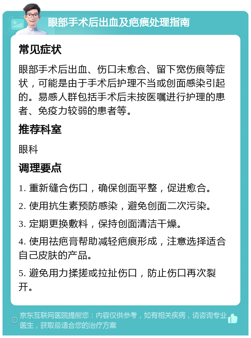 眼部手术后出血及疤痕处理指南 常见症状 眼部手术后出血、伤口未愈合、留下宽伤痕等症状，可能是由于手术后护理不当或创面感染引起的。易感人群包括手术后未按医嘱进行护理的患者、免疫力较弱的患者等。 推荐科室 眼科 调理要点 1. 重新缝合伤口，确保创面平整，促进愈合。 2. 使用抗生素预防感染，避免创面二次污染。 3. 定期更换敷料，保持创面清洁干燥。 4. 使用祛疤膏帮助减轻疤痕形成，注意选择适合自己皮肤的产品。 5. 避免用力揉搓或拉扯伤口，防止伤口再次裂开。