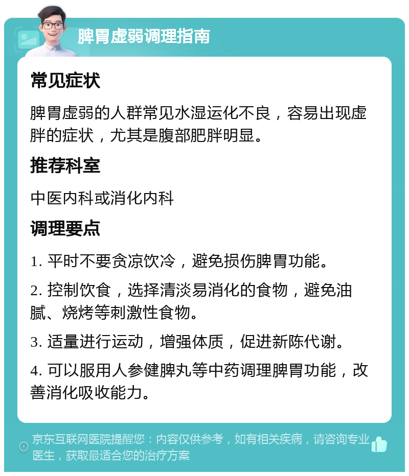 脾胃虚弱调理指南 常见症状 脾胃虚弱的人群常见水湿运化不良，容易出现虚胖的症状，尤其是腹部肥胖明显。 推荐科室 中医内科或消化内科 调理要点 1. 平时不要贪凉饮冷，避免损伤脾胃功能。 2. 控制饮食，选择清淡易消化的食物，避免油腻、烧烤等刺激性食物。 3. 适量进行运动，增强体质，促进新陈代谢。 4. 可以服用人参健脾丸等中药调理脾胃功能，改善消化吸收能力。