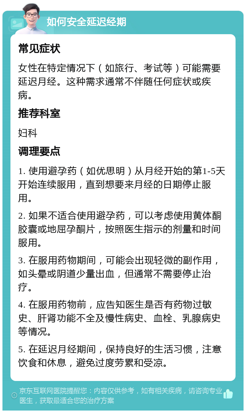 如何安全延迟经期 常见症状 女性在特定情况下（如旅行、考试等）可能需要延迟月经。这种需求通常不伴随任何症状或疾病。 推荐科室 妇科 调理要点 1. 使用避孕药（如优思明）从月经开始的第1-5天开始连续服用，直到想要来月经的日期停止服用。 2. 如果不适合使用避孕药，可以考虑使用黄体酮胶囊或地屈孕酮片，按照医生指示的剂量和时间服用。 3. 在服用药物期间，可能会出现轻微的副作用，如头晕或阴道少量出血，但通常不需要停止治疗。 4. 在服用药物前，应告知医生是否有药物过敏史、肝肾功能不全及慢性病史、血栓、乳腺病史等情况。 5. 在延迟月经期间，保持良好的生活习惯，注意饮食和休息，避免过度劳累和受凉。