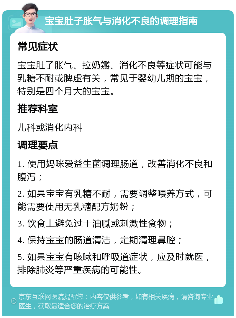 宝宝肚子胀气与消化不良的调理指南 常见症状 宝宝肚子胀气、拉奶瓣、消化不良等症状可能与乳糖不耐或脾虚有关，常见于婴幼儿期的宝宝，特别是四个月大的宝宝。 推荐科室 儿科或消化内科 调理要点 1. 使用妈咪爱益生菌调理肠道，改善消化不良和腹泻； 2. 如果宝宝有乳糖不耐，需要调整喂养方式，可能需要使用无乳糖配方奶粉； 3. 饮食上避免过于油腻或刺激性食物； 4. 保持宝宝的肠道清洁，定期清理鼻腔； 5. 如果宝宝有咳嗽和呼吸道症状，应及时就医，排除肺炎等严重疾病的可能性。