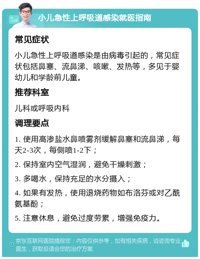 小儿急性上呼吸道感染就医指南 常见症状 小儿急性上呼吸道感染是由病毒引起的，常见症状包括鼻塞、流鼻涕、咳嗽、发热等，多见于婴幼儿和学龄前儿童。 推荐科室 儿科或呼吸内科 调理要点 1. 使用高渗盐水鼻喷雾剂缓解鼻塞和流鼻涕，每天2-3次，每侧喷1-2下； 2. 保持室内空气湿润，避免干燥刺激； 3. 多喝水，保持充足的水分摄入； 4. 如果有发热，使用退烧药物如布洛芬或对乙酰氨基酚； 5. 注意休息，避免过度劳累，增强免疫力。