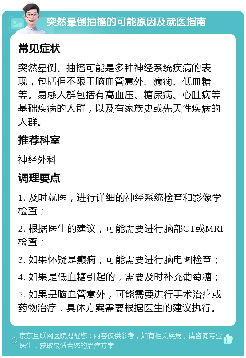 突然晕倒抽搐的可能原因及就医指南 常见症状 突然晕倒、抽搐可能是多种神经系统疾病的表现，包括但不限于脑血管意外、癫痫、低血糖等。易感人群包括有高血压、糖尿病、心脏病等基础疾病的人群，以及有家族史或先天性疾病的人群。 推荐科室 神经外科 调理要点 1. 及时就医，进行详细的神经系统检查和影像学检查； 2. 根据医生的建议，可能需要进行脑部CT或MRI检查； 3. 如果怀疑是癫痫，可能需要进行脑电图检查； 4. 如果是低血糖引起的，需要及时补充葡萄糖； 5. 如果是脑血管意外，可能需要进行手术治疗或药物治疗，具体方案需要根据医生的建议执行。