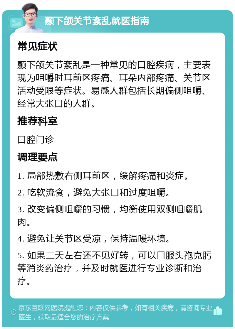 颞下颌关节紊乱就医指南 常见症状 颞下颌关节紊乱是一种常见的口腔疾病，主要表现为咀嚼时耳前区疼痛、耳朵内部疼痛、关节区活动受限等症状。易感人群包括长期偏侧咀嚼、经常大张口的人群。 推荐科室 口腔门诊 调理要点 1. 局部热敷右侧耳前区，缓解疼痛和炎症。 2. 吃软流食，避免大张口和过度咀嚼。 3. 改变偏侧咀嚼的习惯，均衡使用双侧咀嚼肌肉。 4. 避免让关节区受凉，保持温暖环境。 5. 如果三天左右还不见好转，可以口服头孢克肟等消炎药治疗，并及时就医进行专业诊断和治疗。