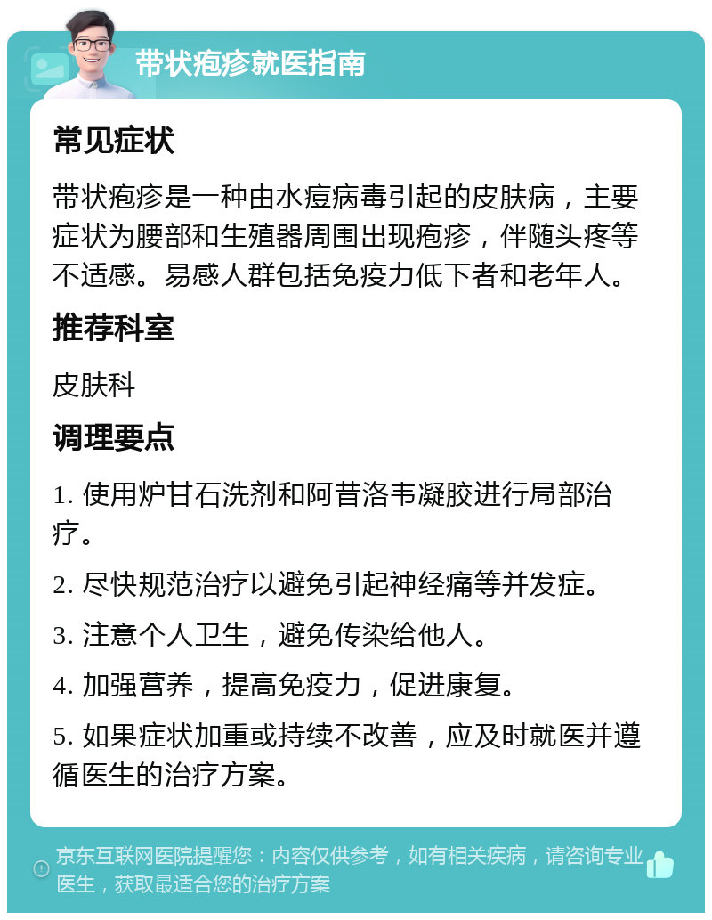 带状疱疹就医指南 常见症状 带状疱疹是一种由水痘病毒引起的皮肤病，主要症状为腰部和生殖器周围出现疱疹，伴随头疼等不适感。易感人群包括免疫力低下者和老年人。 推荐科室 皮肤科 调理要点 1. 使用炉甘石洗剂和阿昔洛韦凝胶进行局部治疗。 2. 尽快规范治疗以避免引起神经痛等并发症。 3. 注意个人卫生，避免传染给他人。 4. 加强营养，提高免疫力，促进康复。 5. 如果症状加重或持续不改善，应及时就医并遵循医生的治疗方案。