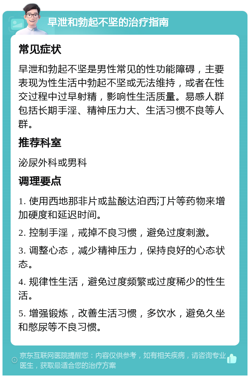 早泄和勃起不坚的治疗指南 常见症状 早泄和勃起不坚是男性常见的性功能障碍，主要表现为性生活中勃起不坚或无法维持，或者在性交过程中过早射精，影响性生活质量。易感人群包括长期手淫、精神压力大、生活习惯不良等人群。 推荐科室 泌尿外科或男科 调理要点 1. 使用西地那非片或盐酸达泊西汀片等药物来增加硬度和延迟时间。 2. 控制手淫，戒掉不良习惯，避免过度刺激。 3. 调整心态，减少精神压力，保持良好的心态状态。 4. 规律性生活，避免过度频繁或过度稀少的性生活。 5. 增强锻炼，改善生活习惯，多饮水，避免久坐和憋尿等不良习惯。