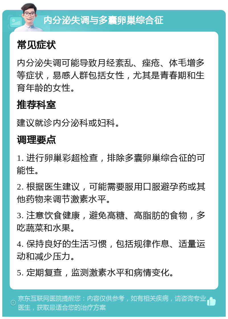 内分泌失调与多囊卵巢综合征 常见症状 内分泌失调可能导致月经紊乱、痤疮、体毛增多等症状，易感人群包括女性，尤其是青春期和生育年龄的女性。 推荐科室 建议就诊内分泌科或妇科。 调理要点 1. 进行卵巢彩超检查，排除多囊卵巢综合征的可能性。 2. 根据医生建议，可能需要服用口服避孕药或其他药物来调节激素水平。 3. 注意饮食健康，避免高糖、高脂肪的食物，多吃蔬菜和水果。 4. 保持良好的生活习惯，包括规律作息、适量运动和减少压力。 5. 定期复查，监测激素水平和病情变化。