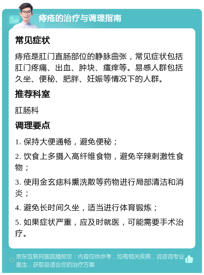 痔疮的治疗与调理指南 常见症状 痔疮是肛门直肠部位的静脉曲张，常见症状包括肛门疼痛、出血、肿块、瘙痒等。易感人群包括久坐、便秘、肥胖、妊娠等情况下的人群。 推荐科室 肛肠科 调理要点 1. 保持大便通畅，避免便秘； 2. 饮食上多摄入高纤维食物，避免辛辣刺激性食物； 3. 使用金玄痣科熏洗散等药物进行局部清洁和消炎； 4. 避免长时间久坐，适当进行体育锻炼； 5. 如果症状严重，应及时就医，可能需要手术治疗。