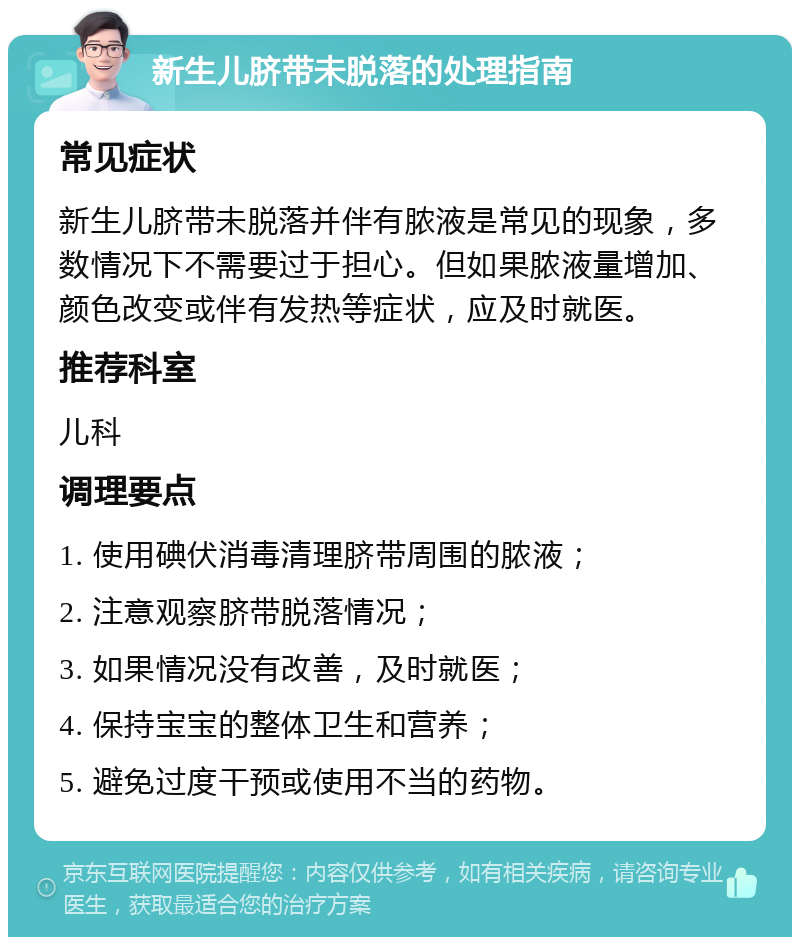 新生儿脐带未脱落的处理指南 常见症状 新生儿脐带未脱落并伴有脓液是常见的现象，多数情况下不需要过于担心。但如果脓液量增加、颜色改变或伴有发热等症状，应及时就医。 推荐科室 儿科 调理要点 1. 使用碘伏消毒清理脐带周围的脓液； 2. 注意观察脐带脱落情况； 3. 如果情况没有改善，及时就医； 4. 保持宝宝的整体卫生和营养； 5. 避免过度干预或使用不当的药物。