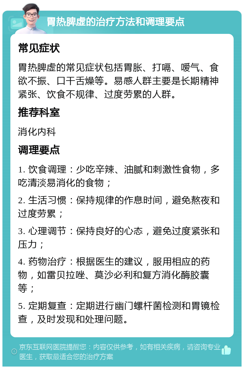 胃热脾虚的治疗方法和调理要点 常见症状 胃热脾虚的常见症状包括胃胀、打嗝、嗳气、食欲不振、口干舌燥等。易感人群主要是长期精神紧张、饮食不规律、过度劳累的人群。 推荐科室 消化内科 调理要点 1. 饮食调理：少吃辛辣、油腻和刺激性食物，多吃清淡易消化的食物； 2. 生活习惯：保持规律的作息时间，避免熬夜和过度劳累； 3. 心理调节：保持良好的心态，避免过度紧张和压力； 4. 药物治疗：根据医生的建议，服用相应的药物，如雷贝拉唑、莫沙必利和复方消化酶胶囊等； 5. 定期复查：定期进行幽门螺杆菌检测和胃镜检查，及时发现和处理问题。