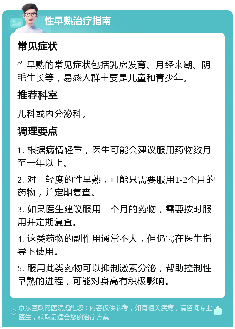 性早熟治疗指南 常见症状 性早熟的常见症状包括乳房发育、月经来潮、阴毛生长等，易感人群主要是儿童和青少年。 推荐科室 儿科或内分泌科。 调理要点 1. 根据病情轻重，医生可能会建议服用药物数月至一年以上。 2. 对于轻度的性早熟，可能只需要服用1-2个月的药物，并定期复查。 3. 如果医生建议服用三个月的药物，需要按时服用并定期复查。 4. 这类药物的副作用通常不大，但仍需在医生指导下使用。 5. 服用此类药物可以抑制激素分泌，帮助控制性早熟的进程，可能对身高有积极影响。