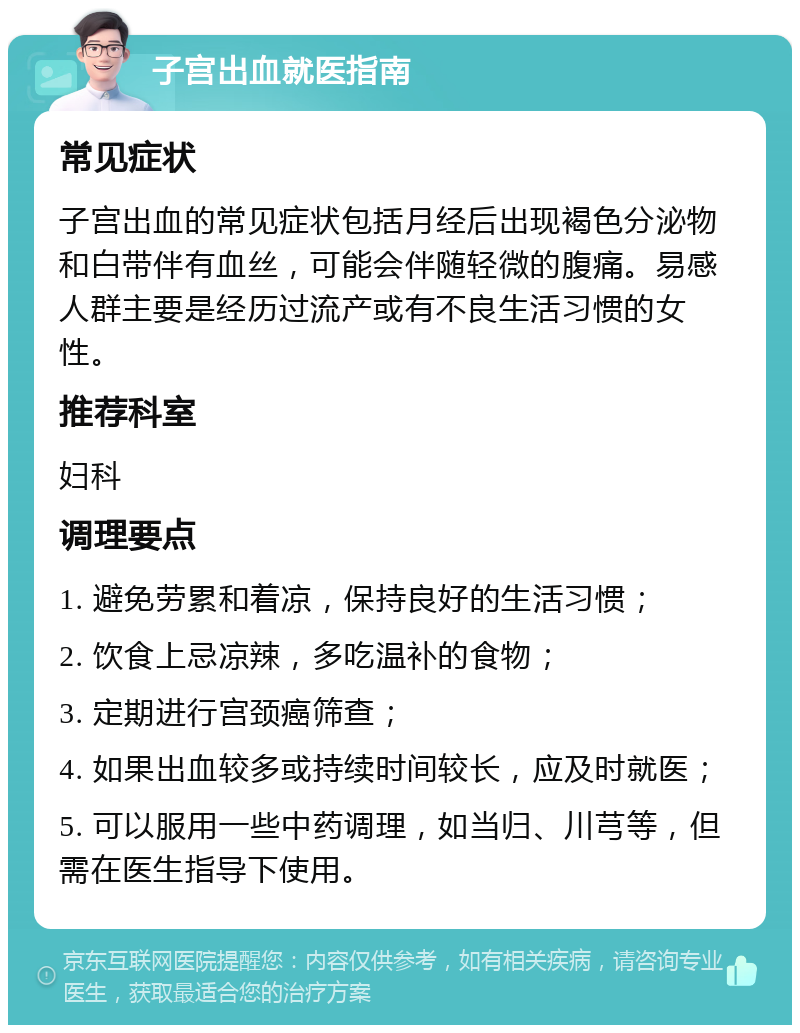 子宫出血就医指南 常见症状 子宫出血的常见症状包括月经后出现褐色分泌物和白带伴有血丝，可能会伴随轻微的腹痛。易感人群主要是经历过流产或有不良生活习惯的女性。 推荐科室 妇科 调理要点 1. 避免劳累和着凉，保持良好的生活习惯； 2. 饮食上忌凉辣，多吃温补的食物； 3. 定期进行宫颈癌筛查； 4. 如果出血较多或持续时间较长，应及时就医； 5. 可以服用一些中药调理，如当归、川芎等，但需在医生指导下使用。