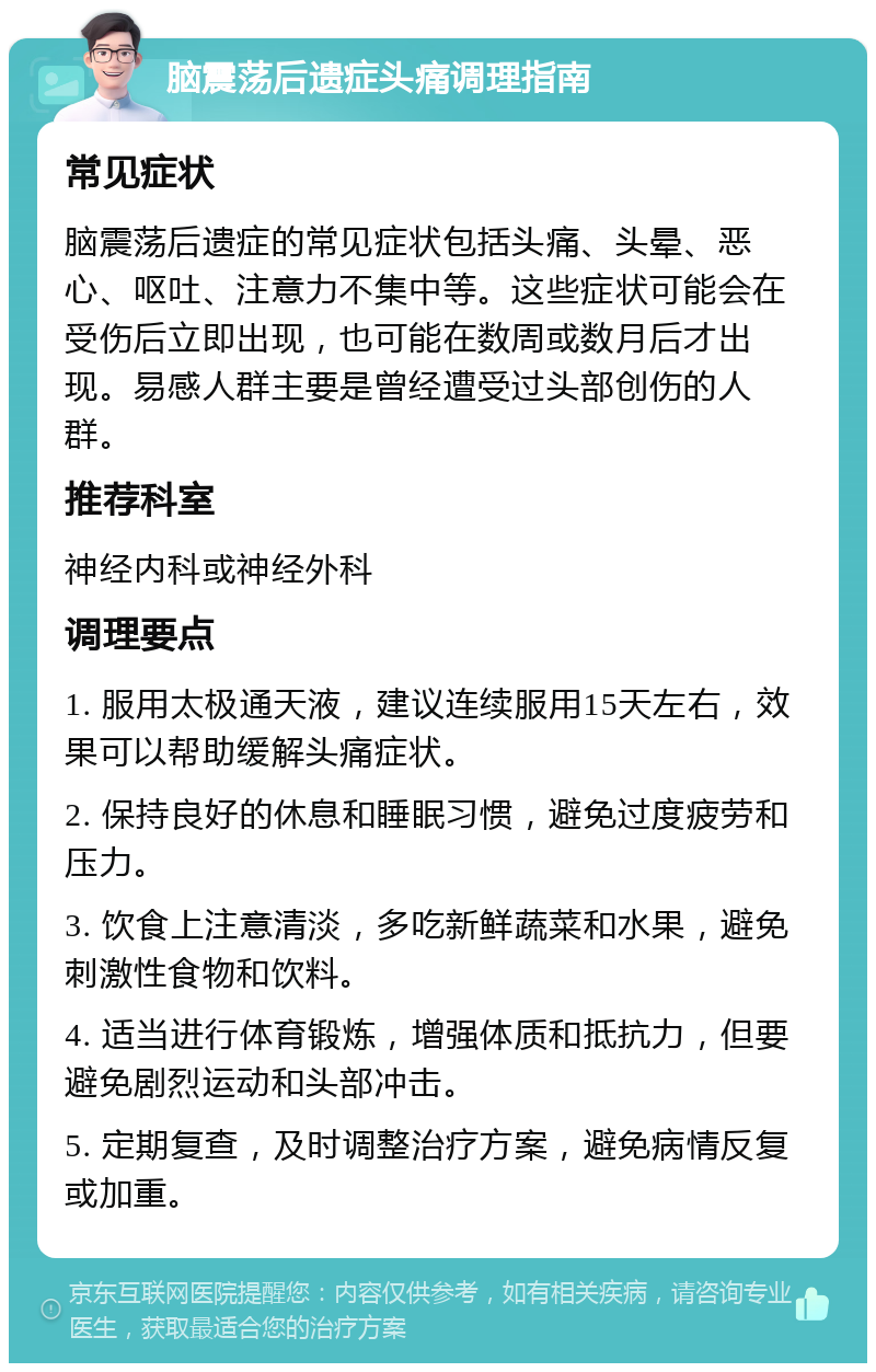 脑震荡后遗症头痛调理指南 常见症状 脑震荡后遗症的常见症状包括头痛、头晕、恶心、呕吐、注意力不集中等。这些症状可能会在受伤后立即出现，也可能在数周或数月后才出现。易感人群主要是曾经遭受过头部创伤的人群。 推荐科室 神经内科或神经外科 调理要点 1. 服用太极通天液，建议连续服用15天左右，效果可以帮助缓解头痛症状。 2. 保持良好的休息和睡眠习惯，避免过度疲劳和压力。 3. 饮食上注意清淡，多吃新鲜蔬菜和水果，避免刺激性食物和饮料。 4. 适当进行体育锻炼，增强体质和抵抗力，但要避免剧烈运动和头部冲击。 5. 定期复查，及时调整治疗方案，避免病情反复或加重。