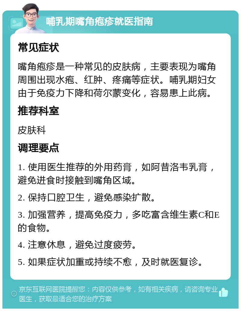 哺乳期嘴角疱疹就医指南 常见症状 嘴角疱疹是一种常见的皮肤病，主要表现为嘴角周围出现水疱、红肿、疼痛等症状。哺乳期妇女由于免疫力下降和荷尔蒙变化，容易患上此病。 推荐科室 皮肤科 调理要点 1. 使用医生推荐的外用药膏，如阿昔洛韦乳膏，避免进食时接触到嘴角区域。 2. 保持口腔卫生，避免感染扩散。 3. 加强营养，提高免疫力，多吃富含维生素C和E的食物。 4. 注意休息，避免过度疲劳。 5. 如果症状加重或持续不愈，及时就医复诊。