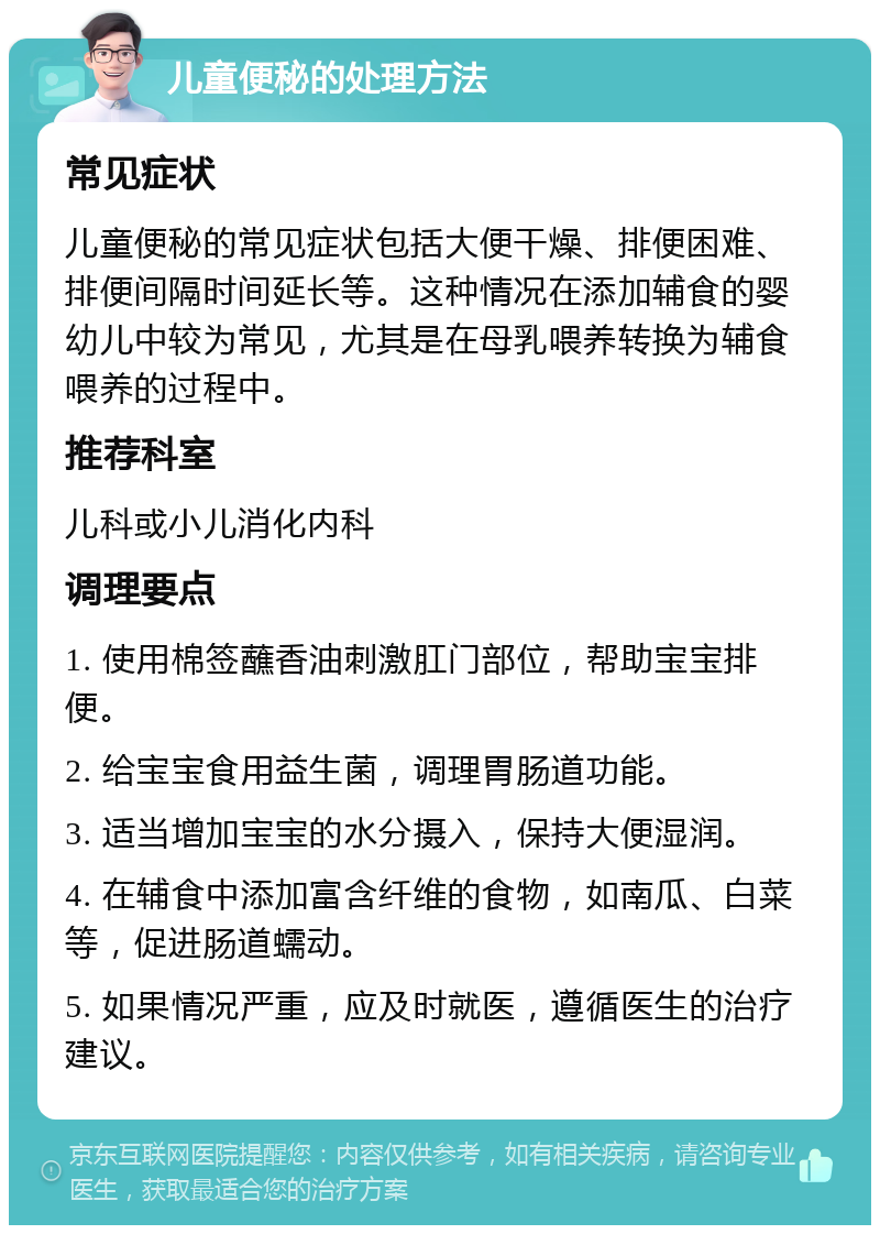 儿童便秘的处理方法 常见症状 儿童便秘的常见症状包括大便干燥、排便困难、排便间隔时间延长等。这种情况在添加辅食的婴幼儿中较为常见，尤其是在母乳喂养转换为辅食喂养的过程中。 推荐科室 儿科或小儿消化内科 调理要点 1. 使用棉签蘸香油刺激肛门部位，帮助宝宝排便。 2. 给宝宝食用益生菌，调理胃肠道功能。 3. 适当增加宝宝的水分摄入，保持大便湿润。 4. 在辅食中添加富含纤维的食物，如南瓜、白菜等，促进肠道蠕动。 5. 如果情况严重，应及时就医，遵循医生的治疗建议。