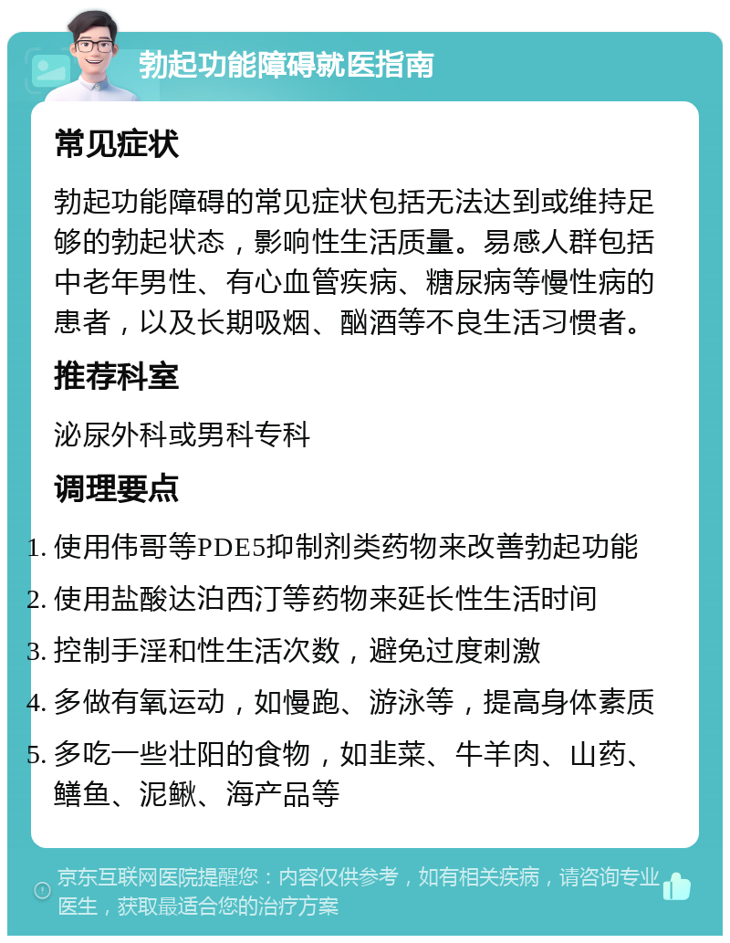 勃起功能障碍就医指南 常见症状 勃起功能障碍的常见症状包括无法达到或维持足够的勃起状态，影响性生活质量。易感人群包括中老年男性、有心血管疾病、糖尿病等慢性病的患者，以及长期吸烟、酗酒等不良生活习惯者。 推荐科室 泌尿外科或男科专科 调理要点 使用伟哥等PDE5抑制剂类药物来改善勃起功能 使用盐酸达泊西汀等药物来延长性生活时间 控制手淫和性生活次数，避免过度刺激 多做有氧运动，如慢跑、游泳等，提高身体素质 多吃一些壮阳的食物，如韭菜、牛羊肉、山药、鳝鱼、泥鳅、海产品等