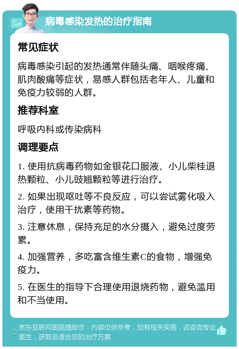 病毒感染发热的治疗指南 常见症状 病毒感染引起的发热通常伴随头痛、咽喉疼痛、肌肉酸痛等症状，易感人群包括老年人、儿童和免疫力较弱的人群。 推荐科室 呼吸内科或传染病科 调理要点 1. 使用抗病毒药物如金银花口服液、小儿柴桂退热颗粒、小儿豉翘颗粒等进行治疗。 2. 如果出现呕吐等不良反应，可以尝试雾化吸入治疗，使用干扰素等药物。 3. 注意休息，保持充足的水分摄入，避免过度劳累。 4. 加强营养，多吃富含维生素C的食物，增强免疫力。 5. 在医生的指导下合理使用退烧药物，避免滥用和不当使用。