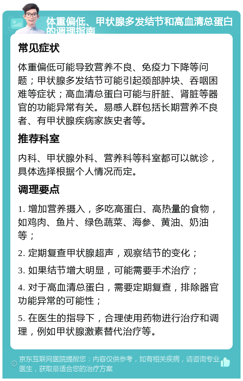 体重偏低、甲状腺多发结节和高血清总蛋白的调理指南 常见症状 体重偏低可能导致营养不良、免疫力下降等问题；甲状腺多发结节可能引起颈部肿块、吞咽困难等症状；高血清总蛋白可能与肝脏、肾脏等器官的功能异常有关。易感人群包括长期营养不良者、有甲状腺疾病家族史者等。 推荐科室 内科、甲状腺外科、营养科等科室都可以就诊，具体选择根据个人情况而定。 调理要点 1. 增加营养摄入，多吃高蛋白、高热量的食物，如鸡肉、鱼片、绿色蔬菜、海参、黄油、奶油等； 2. 定期复查甲状腺超声，观察结节的变化； 3. 如果结节增大明显，可能需要手术治疗； 4. 对于高血清总蛋白，需要定期复查，排除器官功能异常的可能性； 5. 在医生的指导下，合理使用药物进行治疗和调理，例如甲状腺激素替代治疗等。