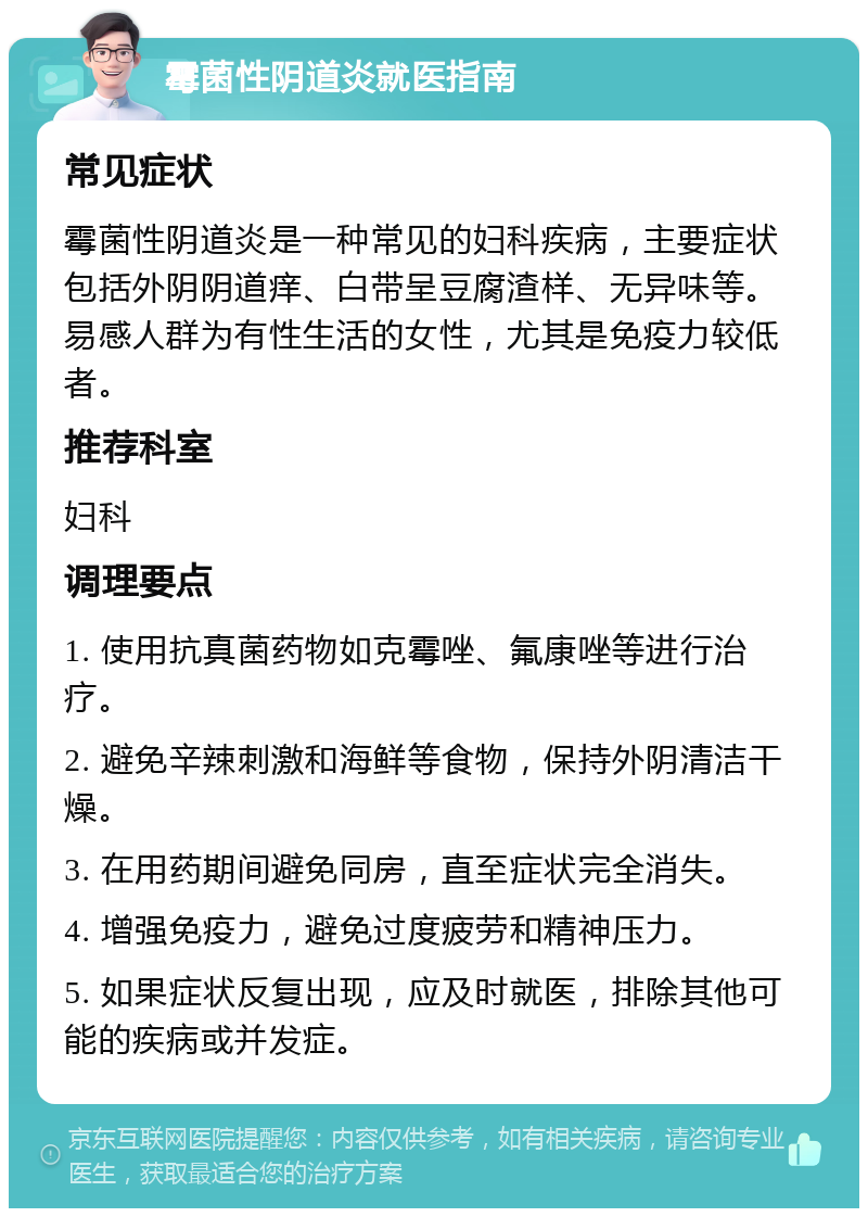 霉菌性阴道炎就医指南 常见症状 霉菌性阴道炎是一种常见的妇科疾病，主要症状包括外阴阴道痒、白带呈豆腐渣样、无异味等。易感人群为有性生活的女性，尤其是免疫力较低者。 推荐科室 妇科 调理要点 1. 使用抗真菌药物如克霉唑、氟康唑等进行治疗。 2. 避免辛辣刺激和海鲜等食物，保持外阴清洁干燥。 3. 在用药期间避免同房，直至症状完全消失。 4. 增强免疫力，避免过度疲劳和精神压力。 5. 如果症状反复出现，应及时就医，排除其他可能的疾病或并发症。