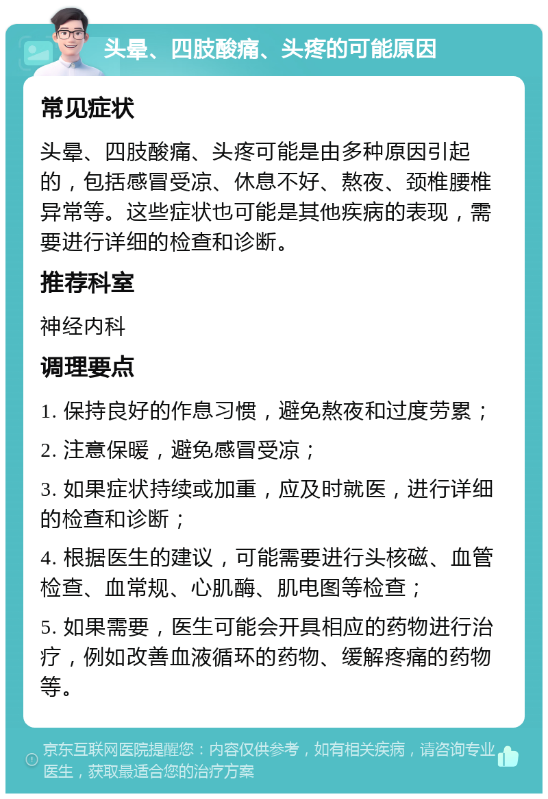 头晕、四肢酸痛、头疼的可能原因 常见症状 头晕、四肢酸痛、头疼可能是由多种原因引起的，包括感冒受凉、休息不好、熬夜、颈椎腰椎异常等。这些症状也可能是其他疾病的表现，需要进行详细的检查和诊断。 推荐科室 神经内科 调理要点 1. 保持良好的作息习惯，避免熬夜和过度劳累； 2. 注意保暖，避免感冒受凉； 3. 如果症状持续或加重，应及时就医，进行详细的检查和诊断； 4. 根据医生的建议，可能需要进行头核磁、血管检查、血常规、心肌酶、肌电图等检查； 5. 如果需要，医生可能会开具相应的药物进行治疗，例如改善血液循环的药物、缓解疼痛的药物等。