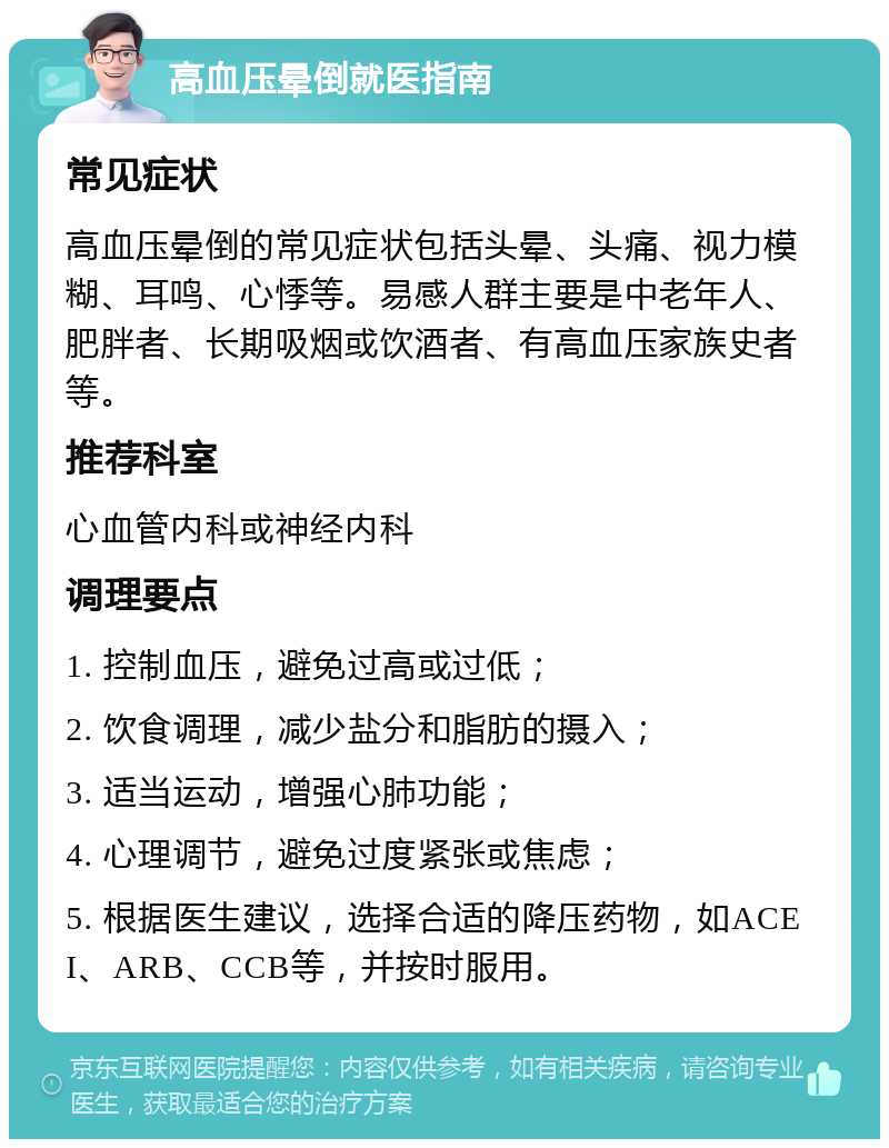 高血压晕倒就医指南 常见症状 高血压晕倒的常见症状包括头晕、头痛、视力模糊、耳鸣、心悸等。易感人群主要是中老年人、肥胖者、长期吸烟或饮酒者、有高血压家族史者等。 推荐科室 心血管内科或神经内科 调理要点 1. 控制血压，避免过高或过低； 2. 饮食调理，减少盐分和脂肪的摄入； 3. 适当运动，增强心肺功能； 4. 心理调节，避免过度紧张或焦虑； 5. 根据医生建议，选择合适的降压药物，如ACEI、ARB、CCB等，并按时服用。