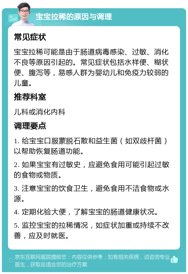 宝宝拉稀的原因与调理 常见症状 宝宝拉稀可能是由于肠道病毒感染、过敏、消化不良等原因引起的。常见症状包括水样便、糊状便、腹泻等，易感人群为婴幼儿和免疫力较弱的儿童。 推荐科室 儿科或消化内科 调理要点 1. 给宝宝口服蒙脱石散和益生菌（如双歧杆菌）以帮助恢复肠道功能。 2. 如果宝宝有过敏史，应避免食用可能引起过敏的食物或物质。 3. 注意宝宝的饮食卫生，避免食用不洁食物或水源。 4. 定期化验大便，了解宝宝的肠道健康状况。 5. 监控宝宝的拉稀情况，如症状加重或持续不改善，应及时就医。