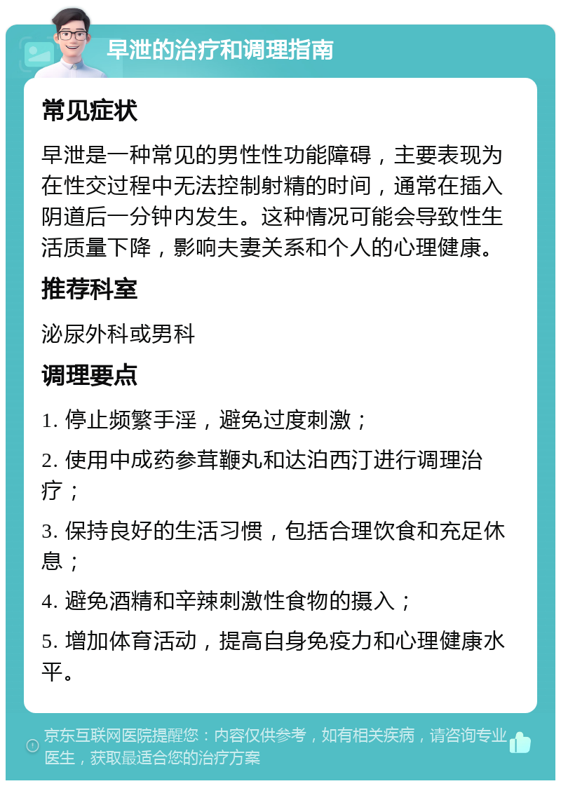 早泄的治疗和调理指南 常见症状 早泄是一种常见的男性性功能障碍，主要表现为在性交过程中无法控制射精的时间，通常在插入阴道后一分钟内发生。这种情况可能会导致性生活质量下降，影响夫妻关系和个人的心理健康。 推荐科室 泌尿外科或男科 调理要点 1. 停止频繁手淫，避免过度刺激； 2. 使用中成药参茸鞭丸和达泊西汀进行调理治疗； 3. 保持良好的生活习惯，包括合理饮食和充足休息； 4. 避免酒精和辛辣刺激性食物的摄入； 5. 增加体育活动，提高自身免疫力和心理健康水平。