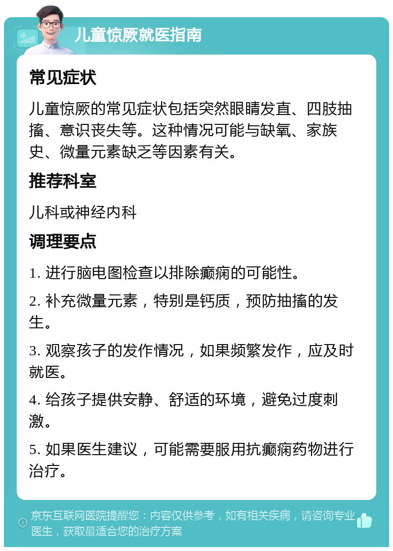 儿童惊厥就医指南 常见症状 儿童惊厥的常见症状包括突然眼睛发直、四肢抽搐、意识丧失等。这种情况可能与缺氧、家族史、微量元素缺乏等因素有关。 推荐科室 儿科或神经内科 调理要点 1. 进行脑电图检查以排除癫痫的可能性。 2. 补充微量元素，特别是钙质，预防抽搐的发生。 3. 观察孩子的发作情况，如果频繁发作，应及时就医。 4. 给孩子提供安静、舒适的环境，避免过度刺激。 5. 如果医生建议，可能需要服用抗癫痫药物进行治疗。