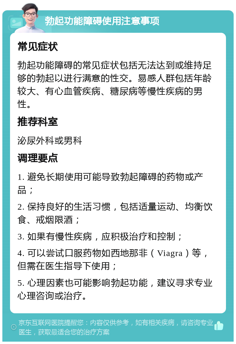 勃起功能障碍使用注意事项 常见症状 勃起功能障碍的常见症状包括无法达到或维持足够的勃起以进行满意的性交。易感人群包括年龄较大、有心血管疾病、糖尿病等慢性疾病的男性。 推荐科室 泌尿外科或男科 调理要点 1. 避免长期使用可能导致勃起障碍的药物或产品； 2. 保持良好的生活习惯，包括适量运动、均衡饮食、戒烟限酒； 3. 如果有慢性疾病，应积极治疗和控制； 4. 可以尝试口服药物如西地那非（Viagra）等，但需在医生指导下使用； 5. 心理因素也可能影响勃起功能，建议寻求专业心理咨询或治疗。