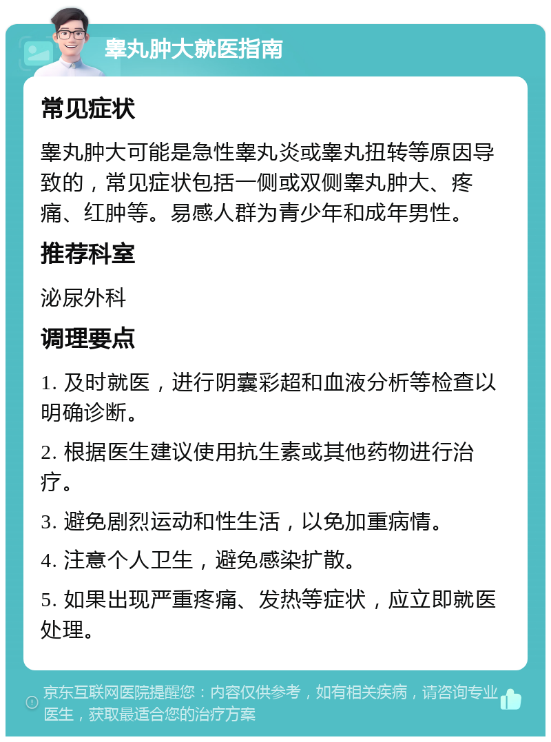 睾丸肿大就医指南 常见症状 睾丸肿大可能是急性睾丸炎或睾丸扭转等原因导致的，常见症状包括一侧或双侧睾丸肿大、疼痛、红肿等。易感人群为青少年和成年男性。 推荐科室 泌尿外科 调理要点 1. 及时就医，进行阴囊彩超和血液分析等检查以明确诊断。 2. 根据医生建议使用抗生素或其他药物进行治疗。 3. 避免剧烈运动和性生活，以免加重病情。 4. 注意个人卫生，避免感染扩散。 5. 如果出现严重疼痛、发热等症状，应立即就医处理。